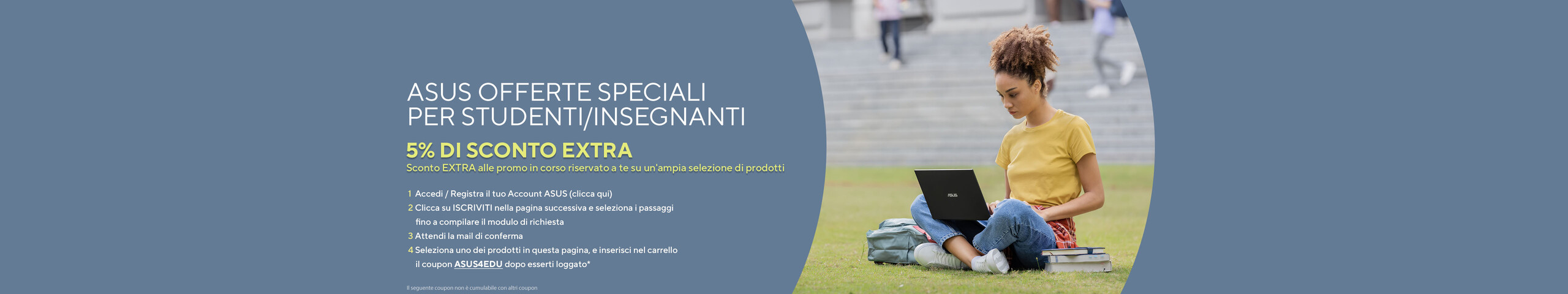 L'immagine mostra una giovane donna seduta su un prato con un computer portatile ASUS sulle ginocchia. Indossa una maglietta gialla e jeans, e ha dei libri accanto. Sul lato sinistro dell’immagine c’è del testo promozionale in italiano per un'offerta speciale ASUS rivolta a studenti e insegnanti, che include un 5% di sconto extra. Il testo fornisce istruzioni su come ottenere lo sconto, elencando vari passaggi.